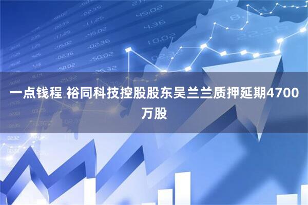 一点钱程 裕同科技控股股东吴兰兰质押延期4700万股