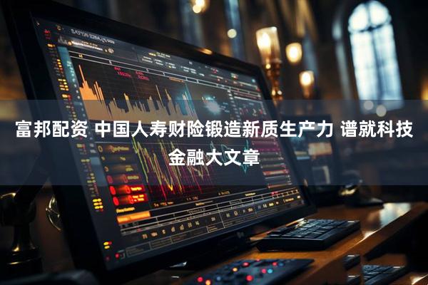 富邦配资 中国人寿财险锻造新质生产力 谱就科技金融大文章