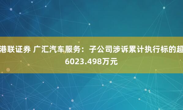 港联证券 广汇汽车服务：子公司涉诉累计执行标的超6023.498万元