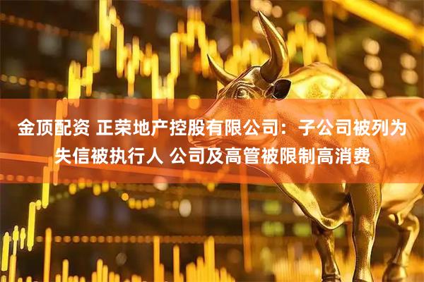 金顶配资 正荣地产控股有限公司：子公司被列为失信被执行人 公司及高管被限制高消费