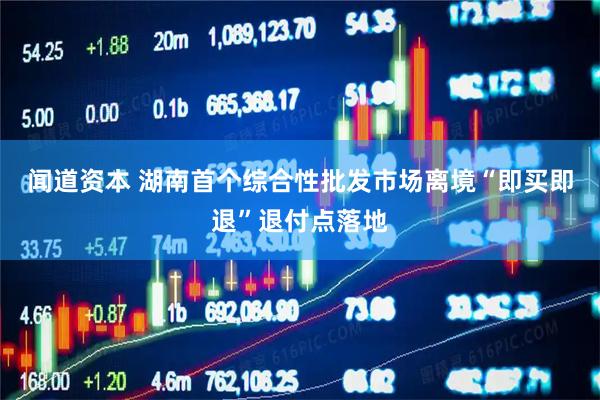 闻道资本 湖南首个综合性批发市场离境“即买即退”退付点落地