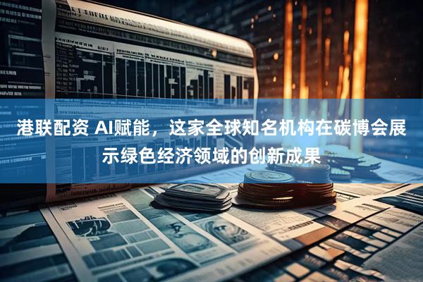 港联配资 AI赋能，这家全球知名机构在碳博会展示绿色经济领域的创新成果