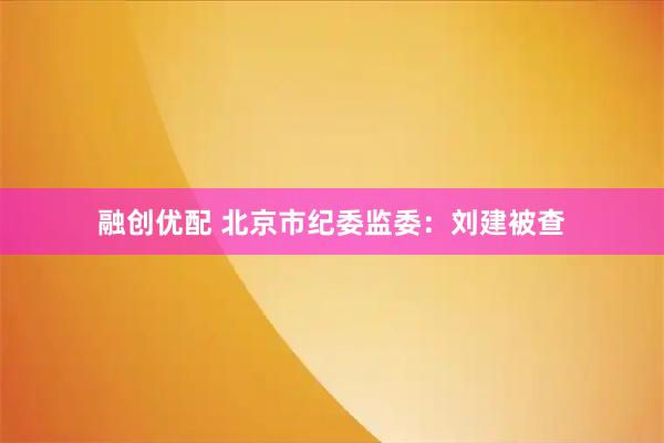 融创优配 北京市纪委监委：刘建被查