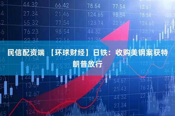 民信配资端 【环球财经】日铁：收购美钢案获特朗普放行