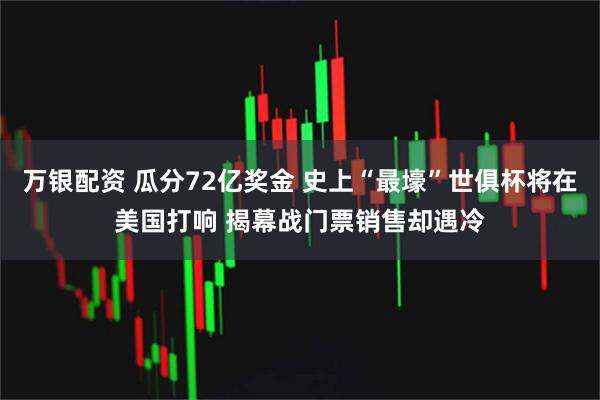 万银配资 瓜分72亿奖金 史上“最壕”世俱杯将在美国打响 揭幕战门票销售却遇冷