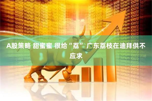 A股策略 甜蜜蜜 很给“荔” 广东荔枝在迪拜供不应求