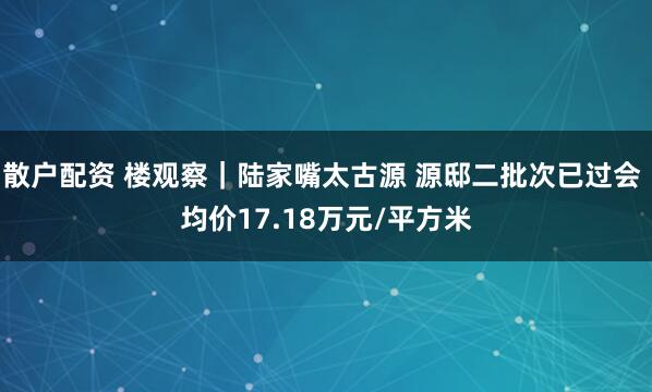 散户配资 楼观察｜陆家嘴太古源 源邸二批次已过会 均价17.18万元/平方米