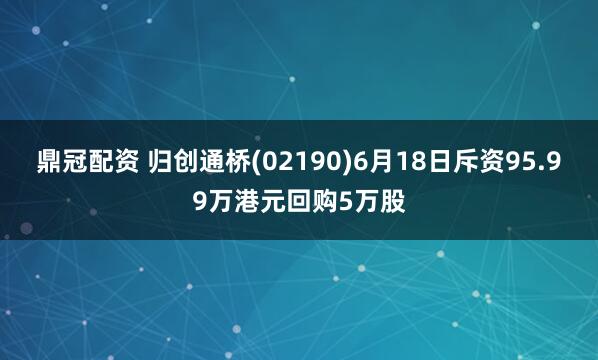 鼎冠配资 归创通桥(02190)6月18日斥资95.99万港元回购5万股