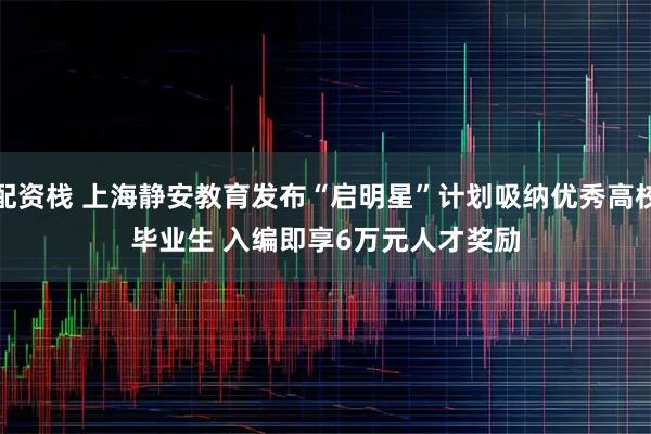 配资栈 上海静安教育发布“启明星”计划吸纳优秀高校毕业生&#32;入编即享6万元人才奖励