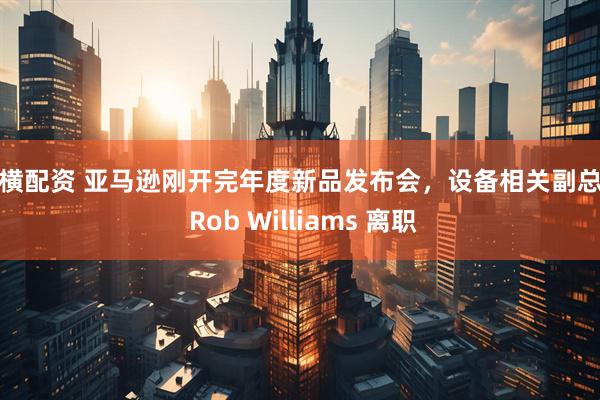 纵横配资 亚马逊刚开完年度新品发布会，设备相关副总裁 Rob Williams 离职