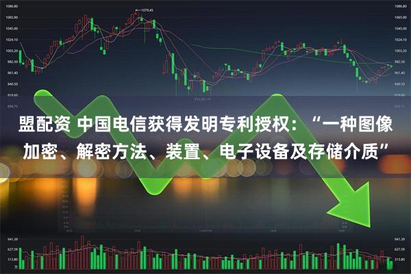 盟配资 中国电信获得发明专利授权：“一种图像加密、解密方法、装置、电子设备及存储介质”