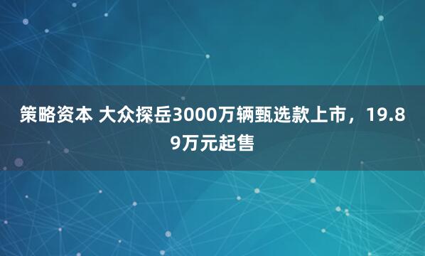 策略资本 大众探岳3000万辆甄选款上市，19.89万元起售