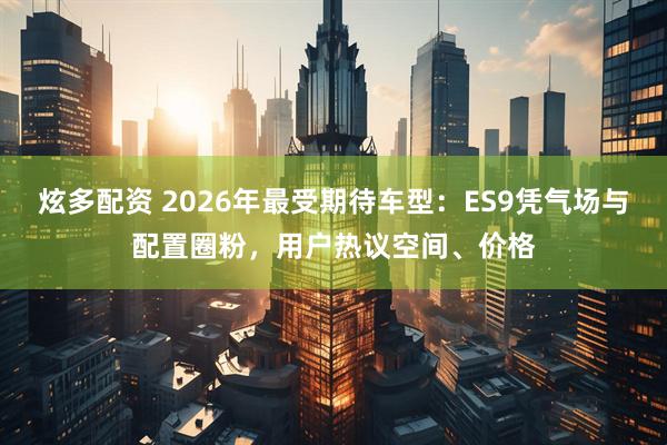 炫多配资 2026年最受期待车型：ES9凭气场与配置圈粉，用户热议空间、价格