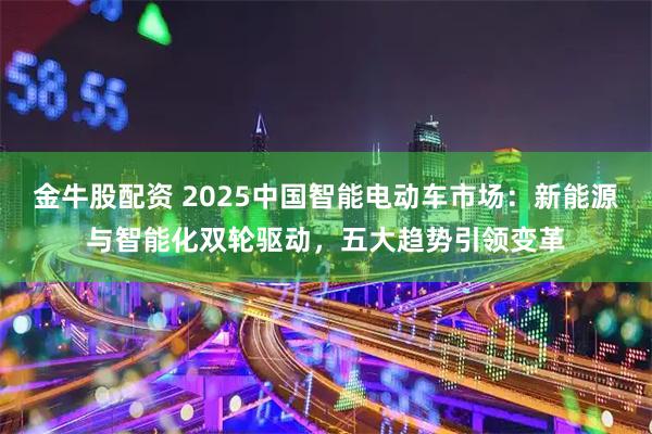 金牛股配资 2025中国智能电动车市场：新能源与智能化双轮驱动，五大趋势引领变革
