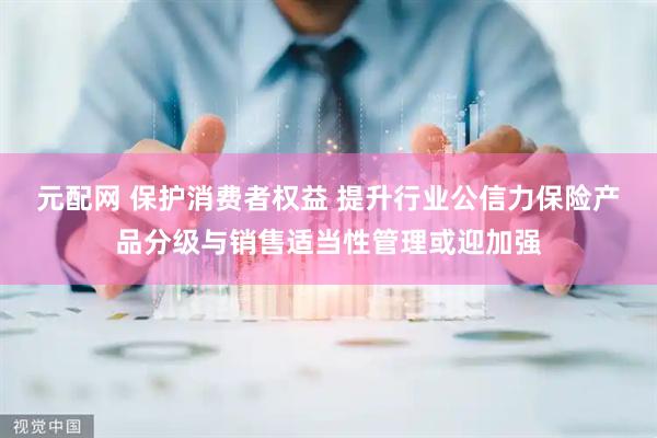 元配网 保护消费者权益 提升行业公信力保险产品分级与销售适当性管理或迎加强