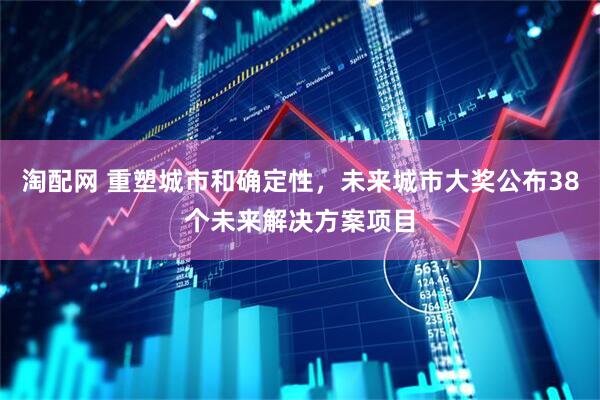 淘配网 重塑城市和确定性，未来城市大奖公布38个未来解决方案项目