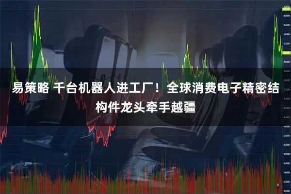 易策略 千台机器人进工厂！全球消费电子精密结构件龙头牵手越疆