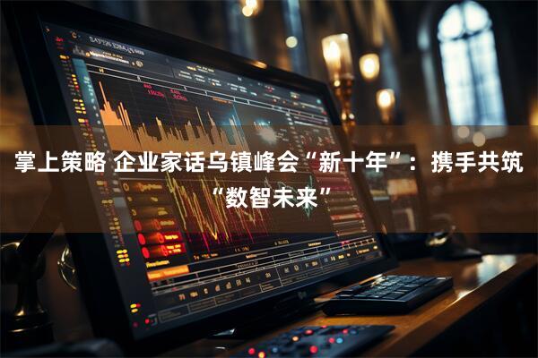 掌上策略 企业家话乌镇峰会“新十年”：携手共筑“数智未来”