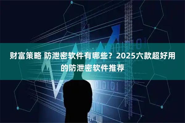 财富策略 防泄密软件有哪些？2025六款超好用的防泄密软件推荐