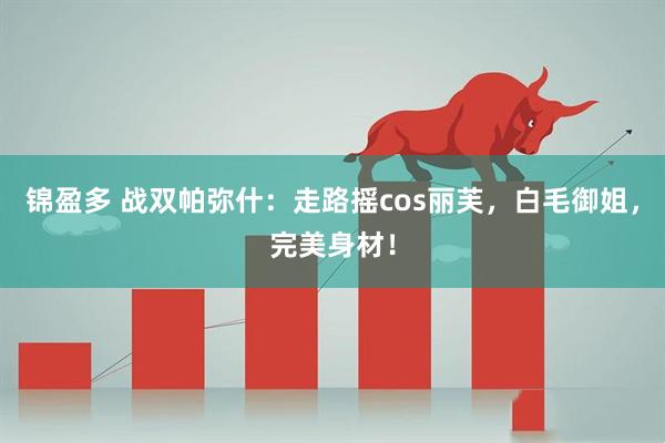 锦盈多 战双帕弥什：走路摇cos丽芙，白毛御姐，完美身材！