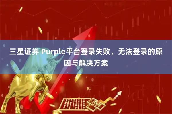 三星证券 Purple平台登录失败，无法登录的原因与解决方案