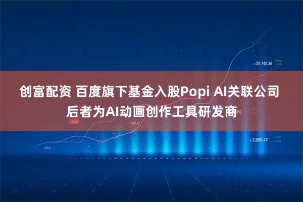 创富配资 百度旗下基金入股Popi AI关联公司 后者为AI动画创作工具研发商