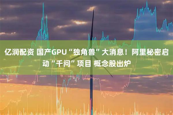 亿润配资 国产GPU“独角兽”大消息！阿里秘密启动“千问”项目 概念股出炉