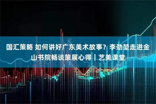国汇策略 如何讲好广东美术故事？李劲堃走进金山书院畅谈策展心得｜艺美课堂