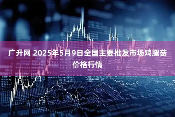 广升网 2025年5月9日全国主要批发市场鸡腿菇价格行情