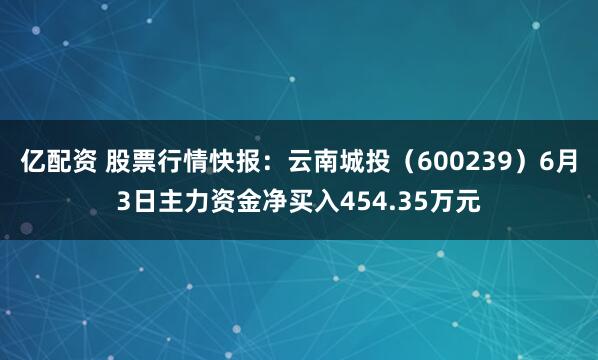 亿配资 股票行情快报：云南城投（600239）6月3日主力资金净买入454.35万元