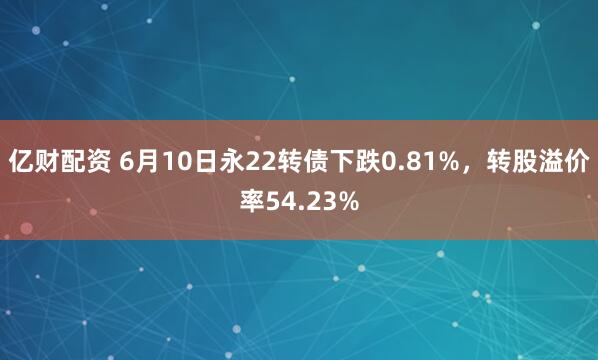 亿财配资 6月10日永22转债下跌0.81%，转股溢价率54.23%