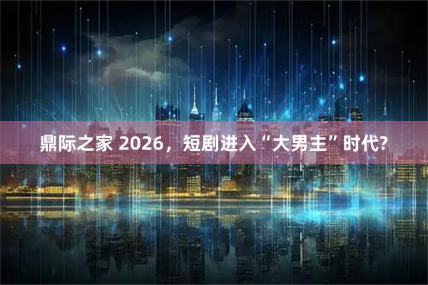鼎际之家 2026，短剧进入“大男主”时代?