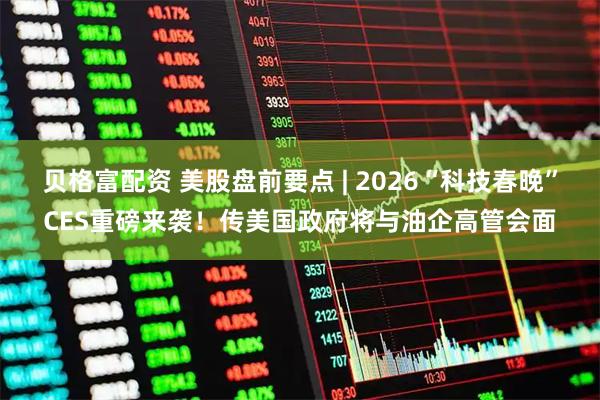 贝格富配资 美股盘前要点 | 2026“科技春晚”CES重磅来袭！传美国政府将与油企高管会面