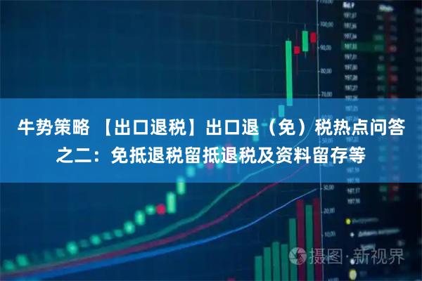 牛势策略 【出口退税】出口退（免）税热点问答之二：免抵退税留抵退税及资料留存等