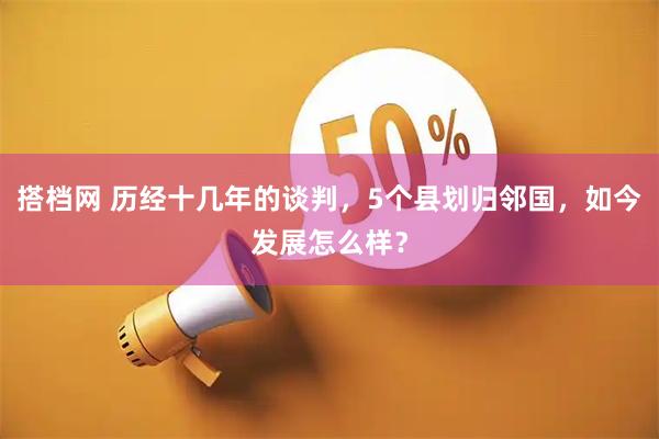 搭档网 历经十几年的谈判，5个县划归邻国，如今发展怎么样？