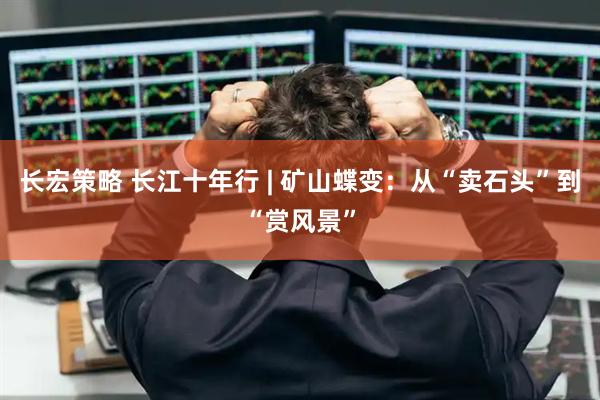长宏策略 长江十年行 | 矿山蝶变：从“卖石头”到“赏风景”